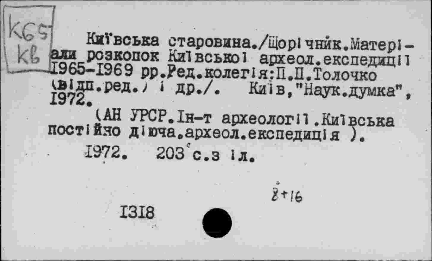 ﻿ш
Київська старовина./Щорі чнйк.Матері-їли розкопок Київської археол.експедиції .965-1969 РР.Ред.колегія:П.П.Толочко т§’79П’реД*> ‘	Киї в,’’Наук, думка",
X«/ f
{АН УРСР.Ін-т археологи.Київська постійно діюча.археол.експедиція ;.
1972.	203сс.з іл.

1318